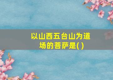 以山西五台山为道场的菩萨是( )